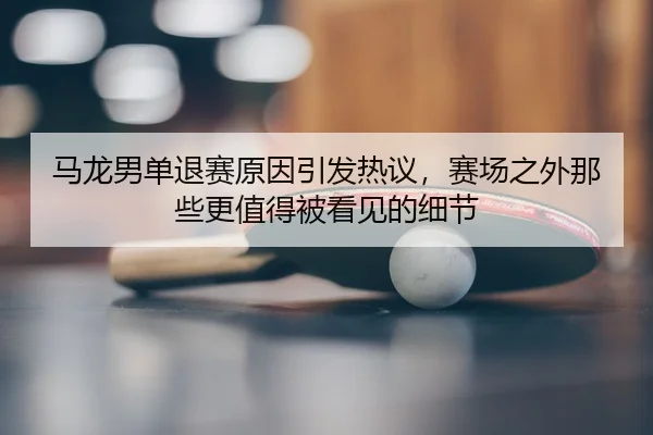 马龙男单退赛原因引发热议，赛场之外那些更值得被看见的细节