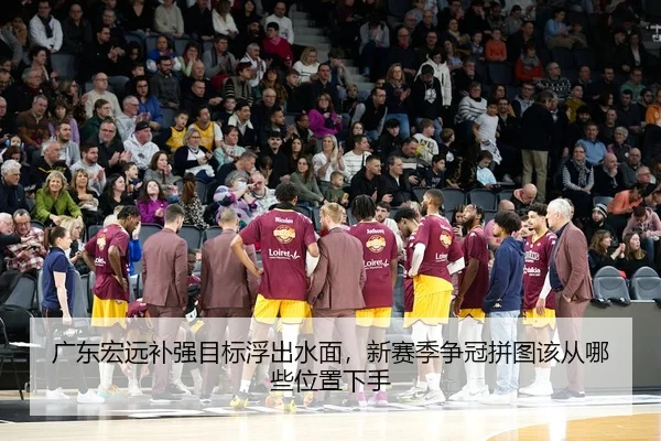 广东宏远补强目标浮出水面，新赛季争冠拼图该从哪些位置下手
