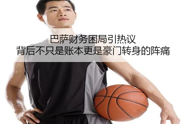巴萨财务困局引热议 背后不只是账本更是豪门转身的阵痛